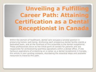 Unveiling a Fulfilling
Career Path: Attaining
Certification as a Dental
Receptionist in Canada
Within the domain of healthcare, dental care occupies a pivotal position in
preserving holistic well-being. Anchoring each prosperous dental facility stands a
dedicated team, and at the forefront of this ensemble is the dental receptionist.
These professionals serve as the initial point of contact for patients and are
responsible for orchestrating seamless operations within a dental office. If one
harbours aspirations of embarking on a career as a dental receptionist in Canada,
this article is your guiding compass, elucidating the essential steps and available
resources to traverse this path.
 
