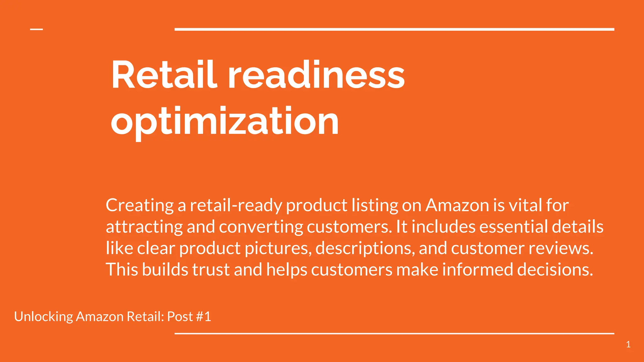 Retail readiness
optimization
Creating a retail-ready product listing on Amazon is vital for
attracting and converting customers. It includes essential details
like clear product pictures, descriptions, and customer reviews.
This builds trust and helps customers make informed decisions.
Unlocking Amazon Retail: Post #1
1
 