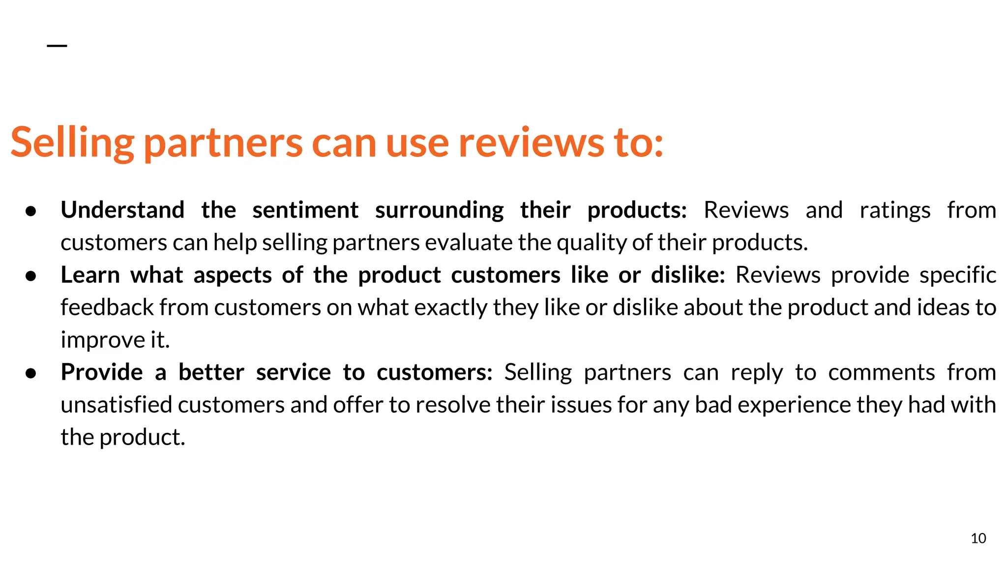 Selling partners can use reviews to:
● Understand the sentiment surrounding their products: Reviews and ratings from
customers can help selling partners evaluate the quality of their products.
● Learn what aspects of the product customers like or dislike: Reviews provide specific
feedback from customers on what exactly they like or dislike about the product and ideas to
improve it.
● Provide a better service to customers: Selling partners can reply to comments from
unsatisfied customers and offer to resolve their issues for any bad experience they had with
the product.
10
 