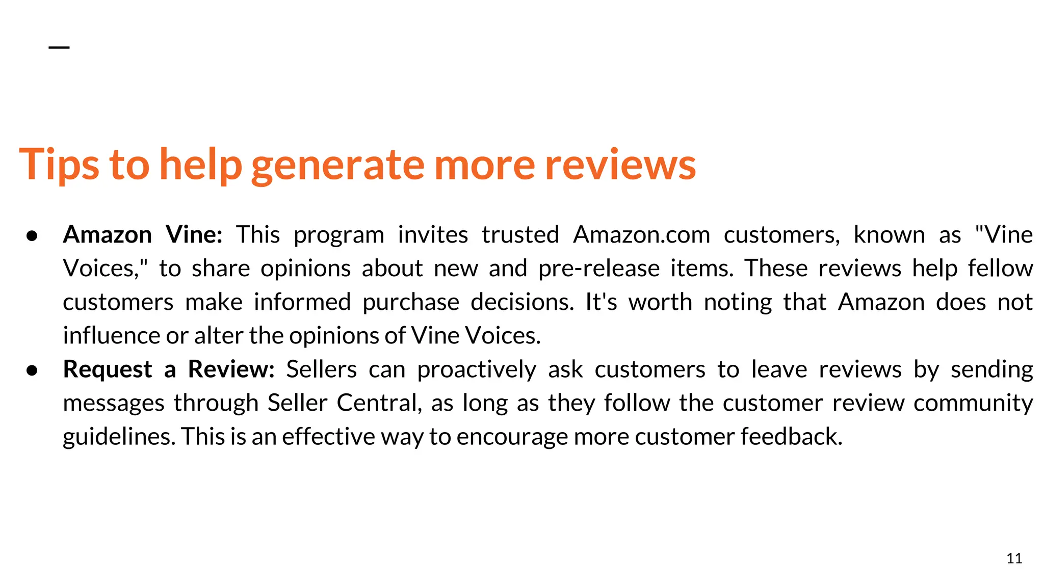 Tips to help generate more reviews
● Amazon Vine: This program invites trusted Amazon.com customers, known as "Vine
Voices," to share opinions about new and pre-release items. These reviews help fellow
customers make informed purchase decisions. It's worth noting that Amazon does not
influence or alter the opinions of Vine Voices.
● Request a Review: Sellers can proactively ask customers to leave reviews by sending
messages through Seller Central, as long as they follow the customer review community
guidelines. This is an effective way to encourage more customer feedback.
11
 