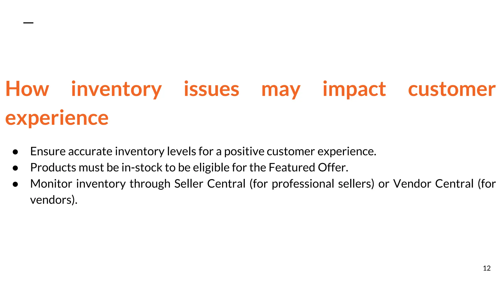 How inventory issues may impact customer
experience
● Ensure accurate inventory levels for a positive customer experience.
● Products must be in-stock to be eligible for the Featured Offer.
● Monitor inventory through Seller Central (for professional sellers) or Vendor Central (for
vendors).
12
 