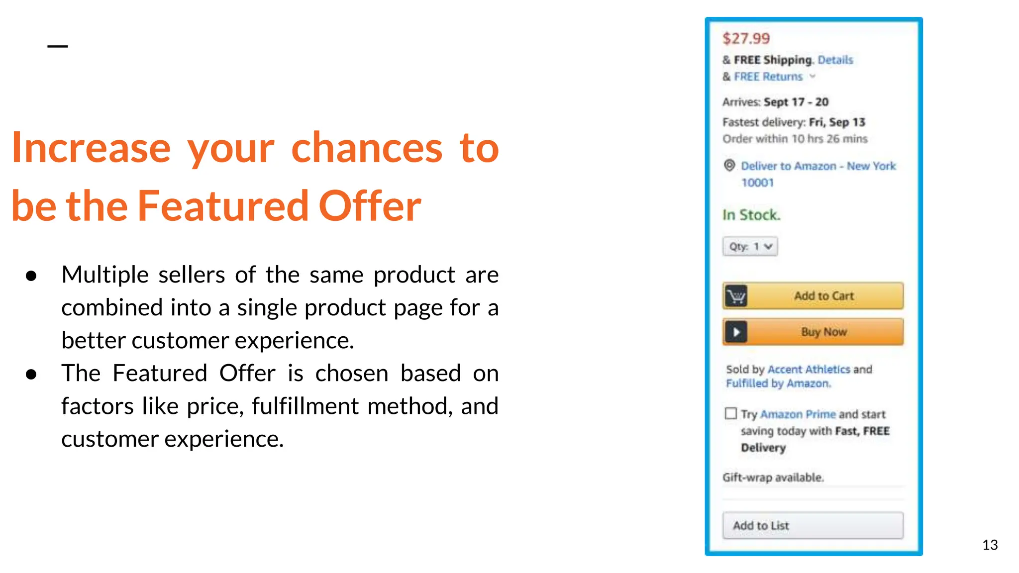 Increase your chances to
be the Featured Offer
● Multiple sellers of the same product are
combined into a single product page for a
better customer experience.
● The Featured Offer is chosen based on
factors like price, fulfillment method, and
customer experience.
13
 