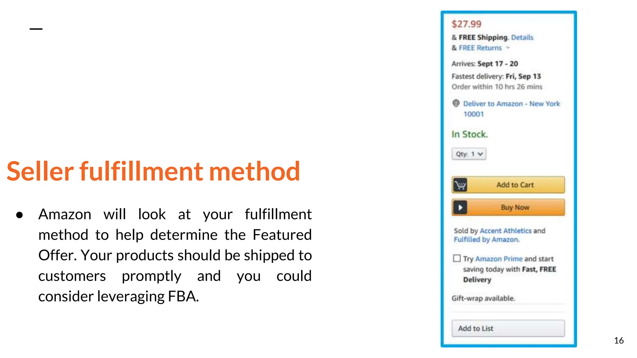 Seller fulfillment method
● Amazon will look at your fulfillment
method to help determine the Featured
Offer. Your products should be shipped to
customers promptly and you could
consider leveraging FBA.
16
 