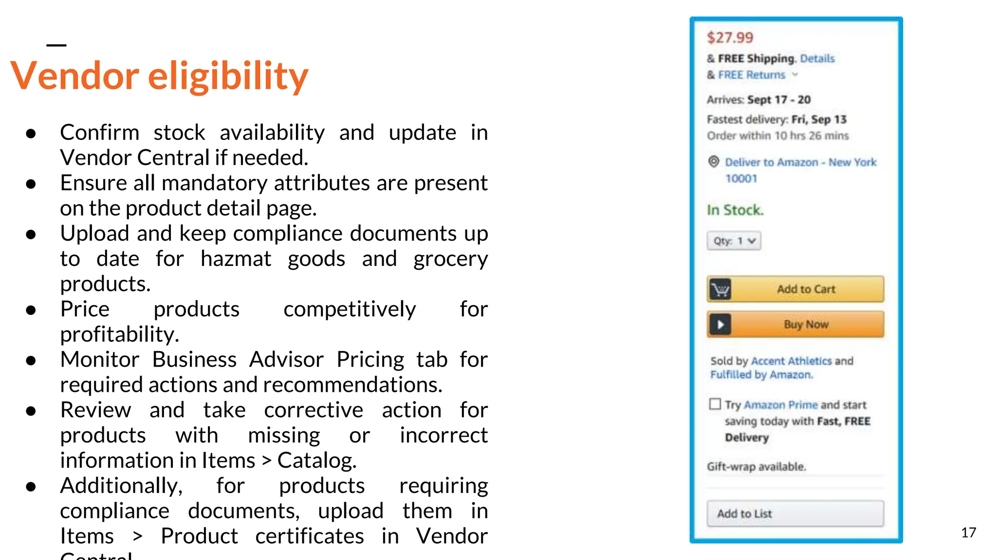 Vendor eligibility
● Confirm stock availability and update in
Vendor Central if needed.
● Ensure all mandatory attributes are present
on the product detail page.
● Upload and keep compliance documents up
to date for hazmat goods and grocery
products.
● Price products competitively for
profitability.
● Monitor Business Advisor Pricing tab for
required actions and recommendations.
● Review and take corrective action for
products with missing or incorrect
information in Items > Catalog.
● Additionally, for products requiring
compliance documents, upload them in
Items > Product certificates in Vendor 17
 
