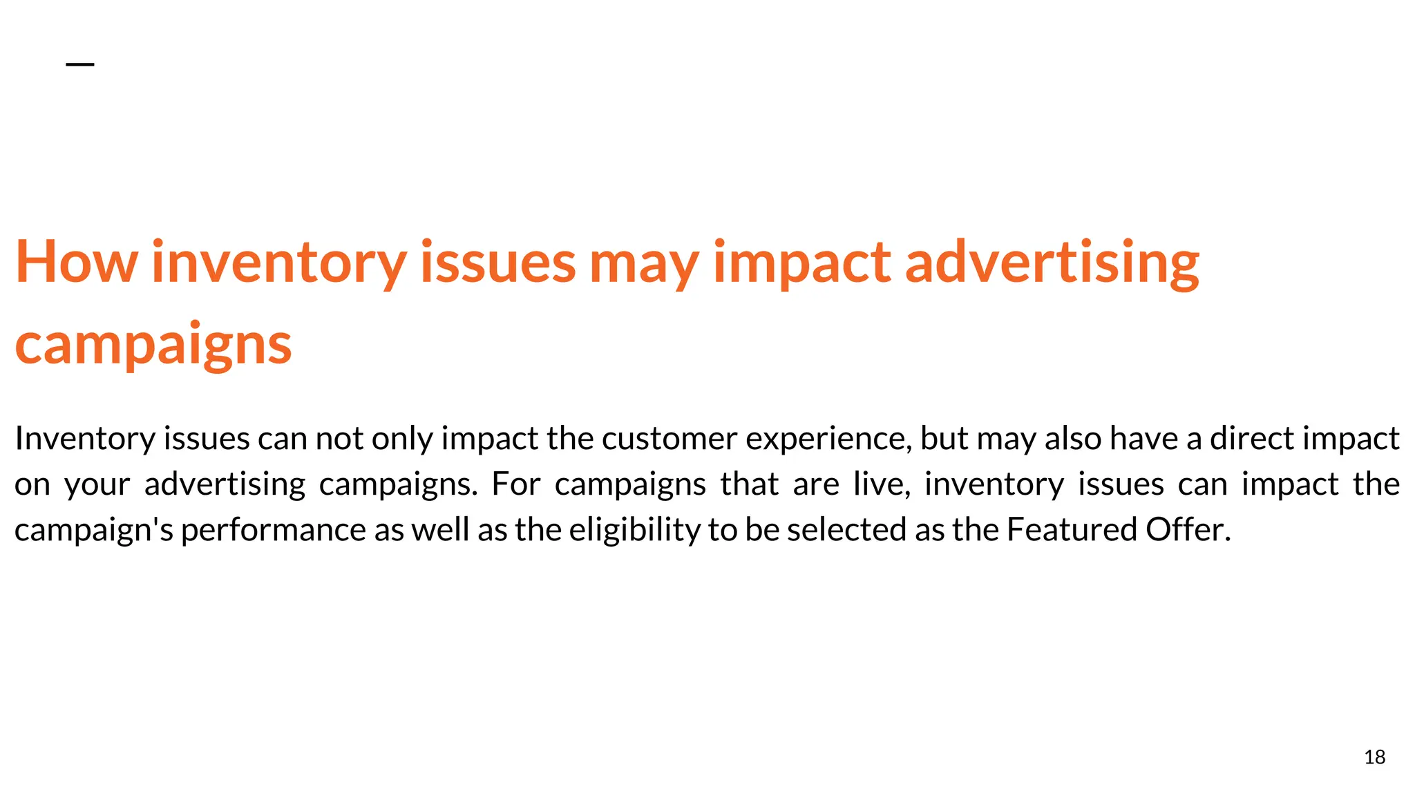 How inventory issues may impact advertising
campaigns
Inventory issues can not only impact the customer experience, but may also have a direct impact
on your advertising campaigns. For campaigns that are live, inventory issues can impact the
campaign's performance as well as the eligibility to be selected as the Featured Offer.
18
 