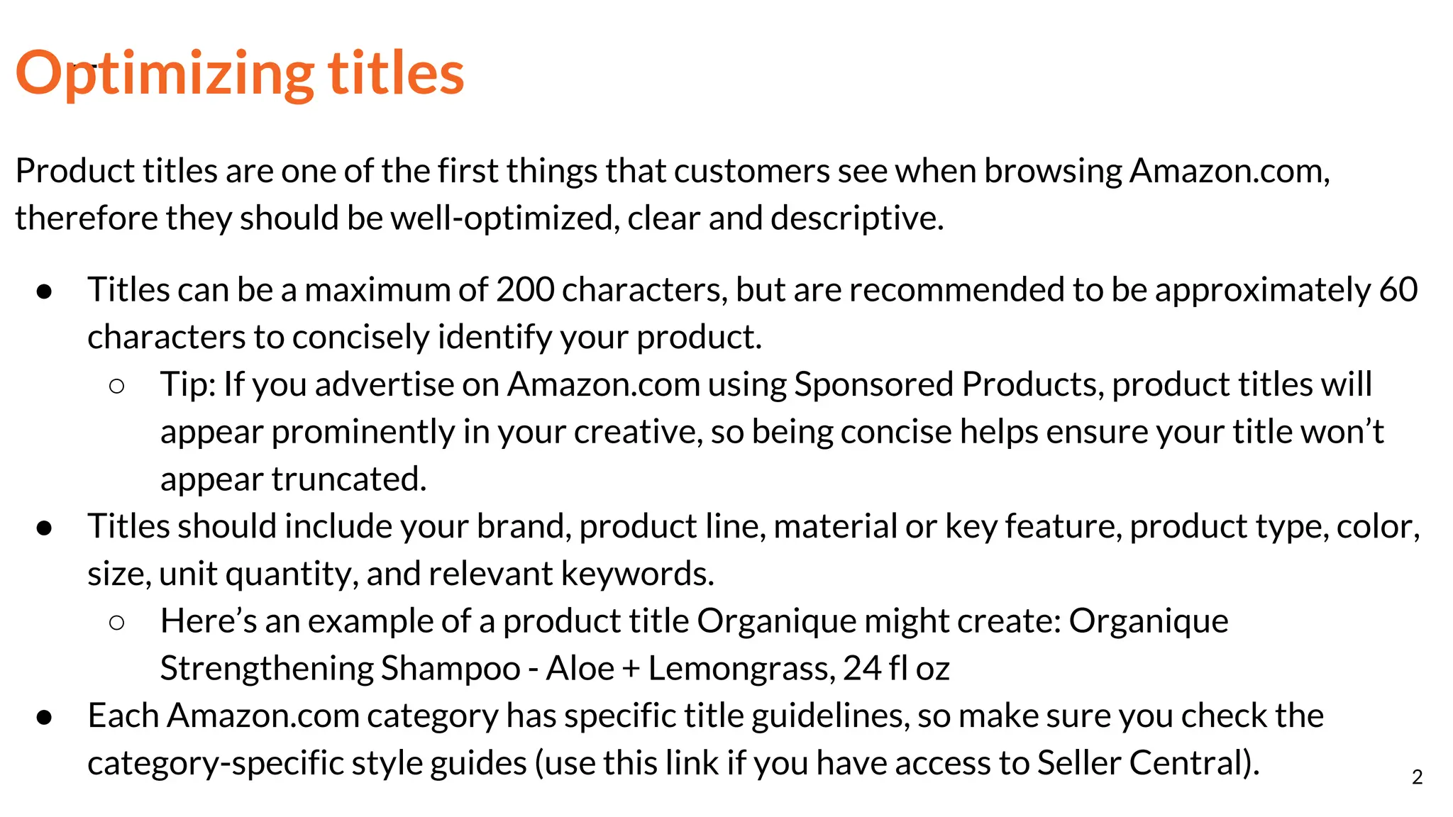 Optimizing titles
Product titles are one of the first things that customers see when browsing Amazon.com,
therefore they should be well-optimized, clear and descriptive.
● Titles can be a maximum of 200 characters, but are recommended to be approximately 60
characters to concisely identify your product.
○ Tip: If you advertise on Amazon.com using Sponsored Products, product titles will
appear prominently in your creative, so being concise helps ensure your title won’t
appear truncated.
● Titles should include your brand, product line, material or key feature, product type, color,
size, unit quantity, and relevant keywords.
○ Here’s an example of a product title Organique might create: Organique
Strengthening Shampoo - Aloe + Lemongrass, 24 fl oz
● Each Amazon.com category has specific title guidelines, so make sure you check the
category-specific style guides (use this link if you have access to Seller Central). 2
 