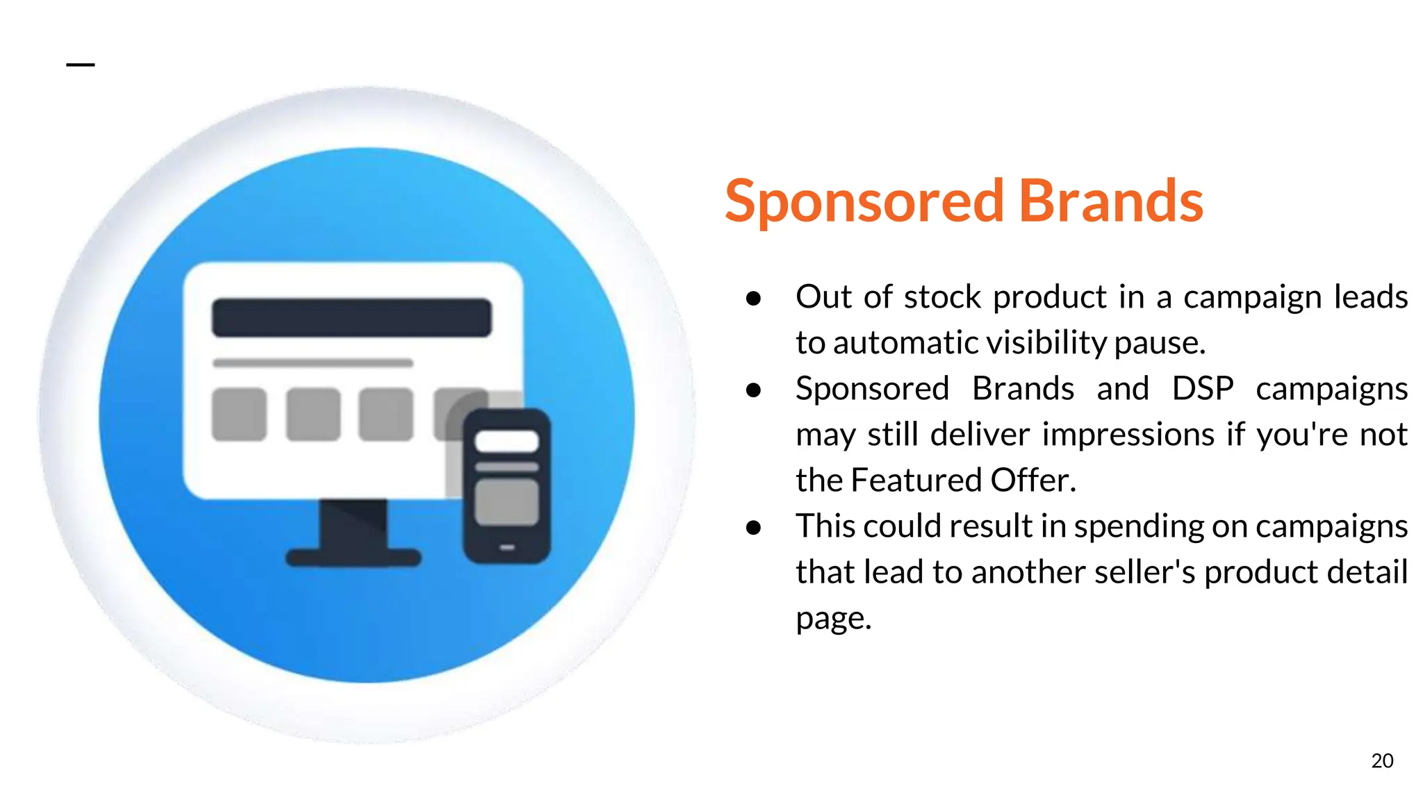 Sponsored Brands
● Out of stock product in a campaign leads
to automatic visibility pause.
● Sponsored Brands and DSP campaigns
may still deliver impressions if you're not
the Featured Offer.
● This could result in spending on campaigns
that lead to another seller's product detail
page.
20
 