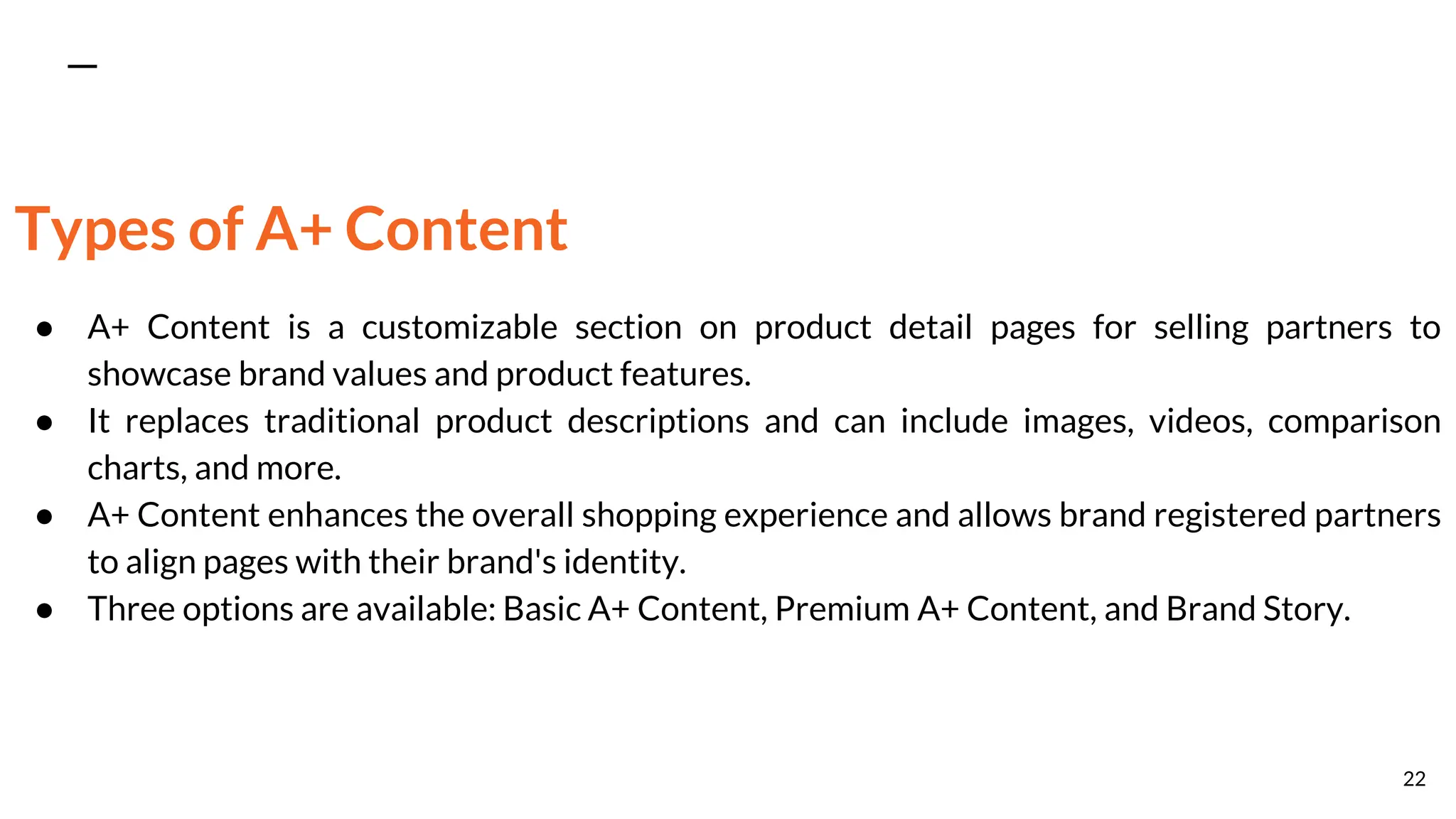 Types of A+ Content
● A+ Content is a customizable section on product detail pages for selling partners to
showcase brand values and product features.
● It replaces traditional product descriptions and can include images, videos, comparison
charts, and more.
● A+ Content enhances the overall shopping experience and allows brand registered partners
to align pages with their brand's identity.
● Three options are available: Basic A+ Content, Premium A+ Content, and Brand Story.
22
 