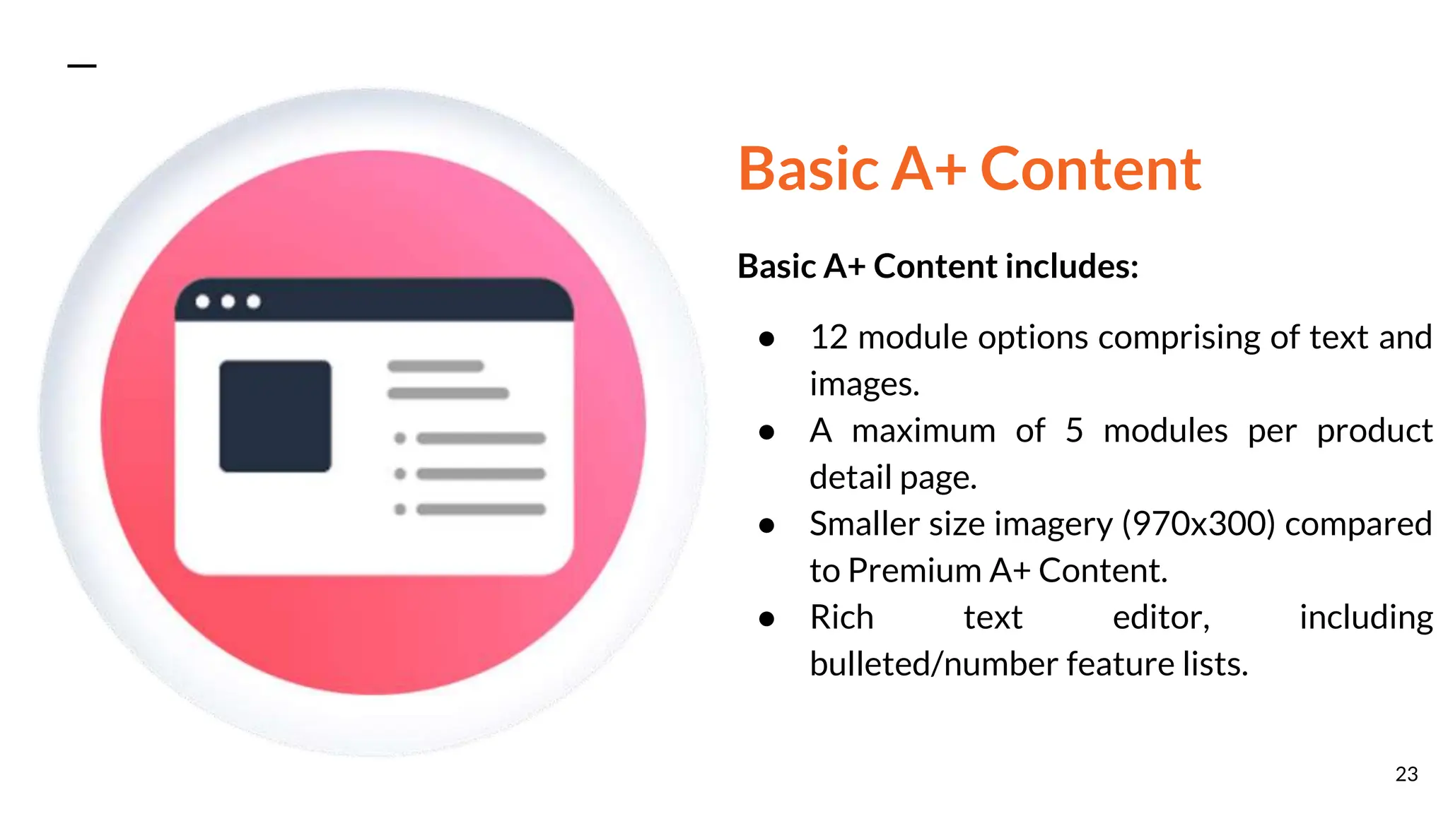 Basic A+ Content
Basic A+ Content includes:
● 12 module options comprising of text and
images.
● A maximum of 5 modules per product
detail page.
● Smaller size imagery (970x300) compared
to Premium A+ Content.
● Rich text editor, including
bulleted/number feature lists.
23
 