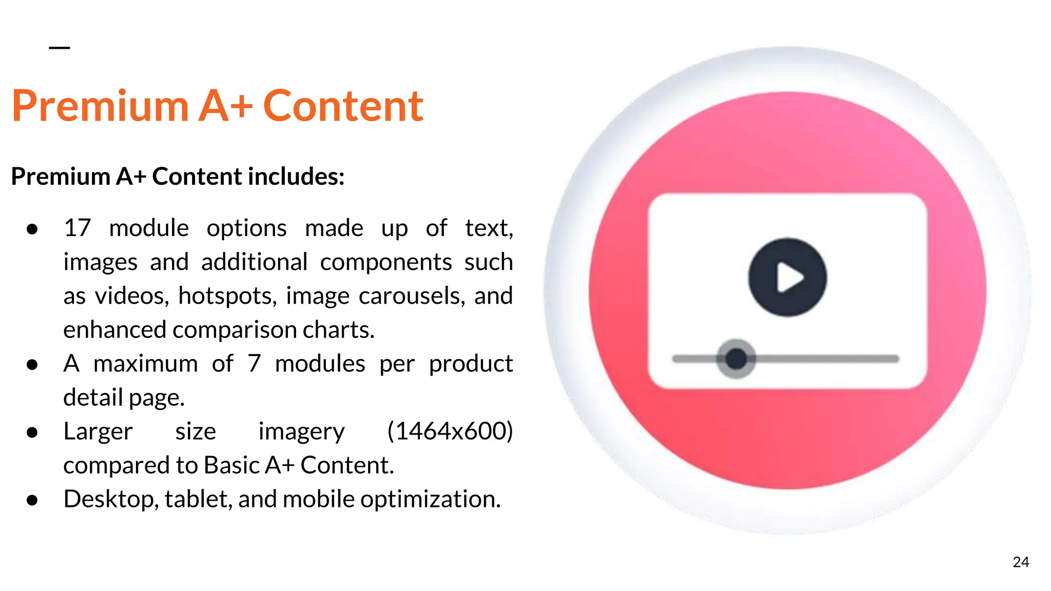 Premium A+ Content
Premium A+ Content includes:
● 17 module options made up of text,
images and additional components such
as videos, hotspots, image carousels, and
enhanced comparison charts.
● A maximum of 7 modules per product
detail page.
● Larger size imagery (1464x600)
compared to Basic A+ Content.
● Desktop, tablet, and mobile optimization.
24
 