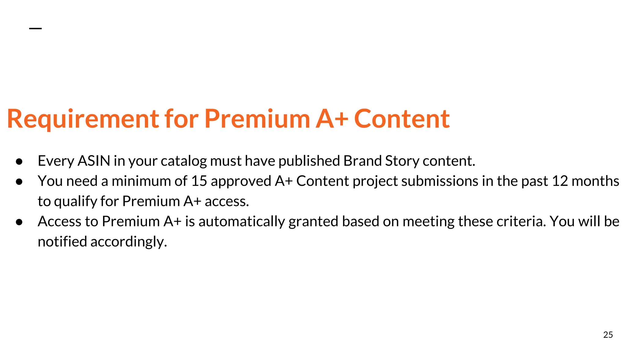 Requirement for Premium A+ Content
● Every ASIN in your catalog must have published Brand Story content.
● You need a minimum of 15 approved A+ Content project submissions in the past 12 months
to qualify for Premium A+ access.
● Access to Premium A+ is automatically granted based on meeting these criteria. You will be
notified accordingly.
25
 
