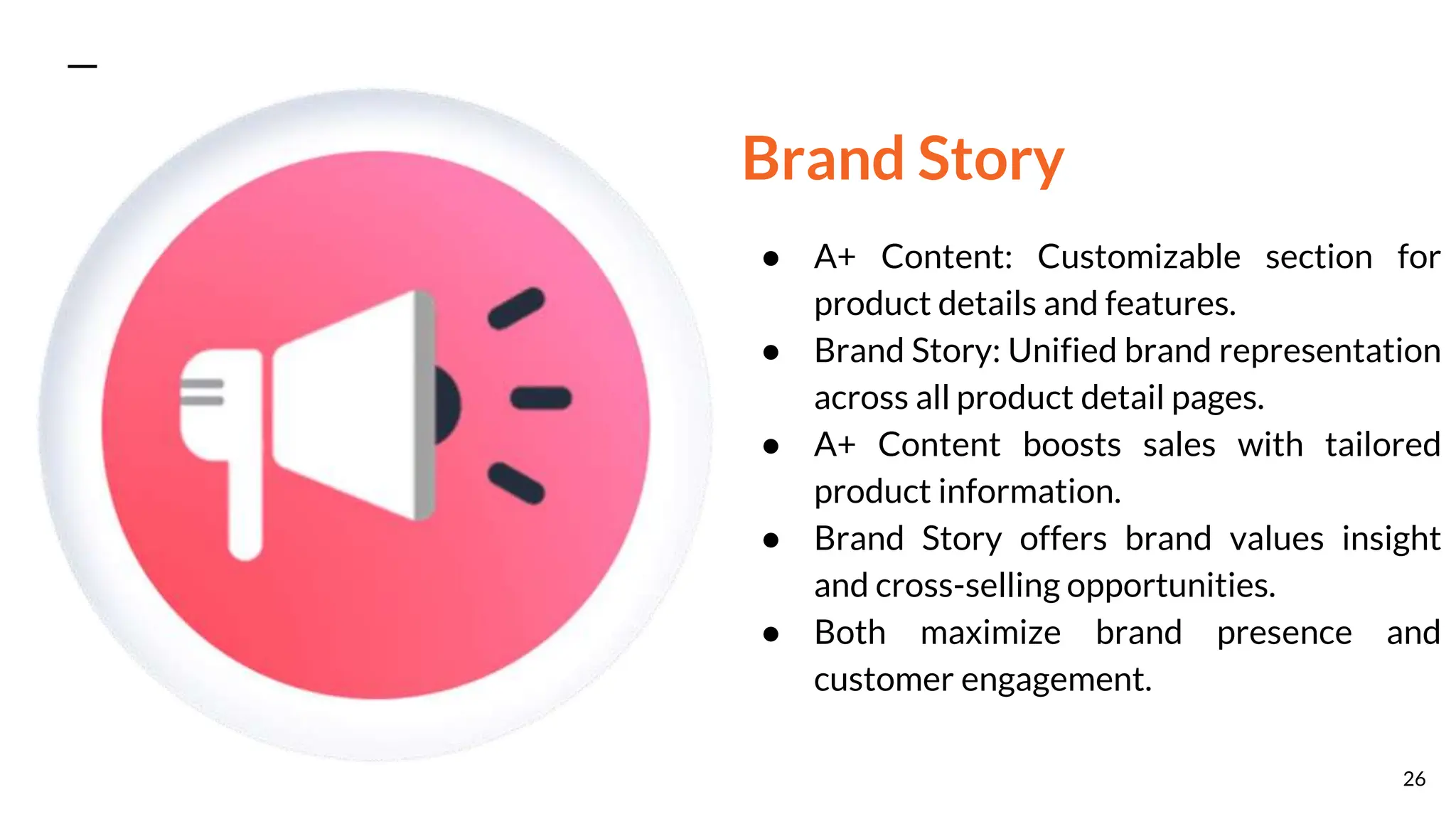 Brand Story
● A+ Content: Customizable section for
product details and features.
● Brand Story: Unified brand representation
across all product detail pages.
● A+ Content boosts sales with tailored
product information.
● Brand Story offers brand values insight
and cross-selling opportunities.
● Both maximize brand presence and
customer engagement.
26
 