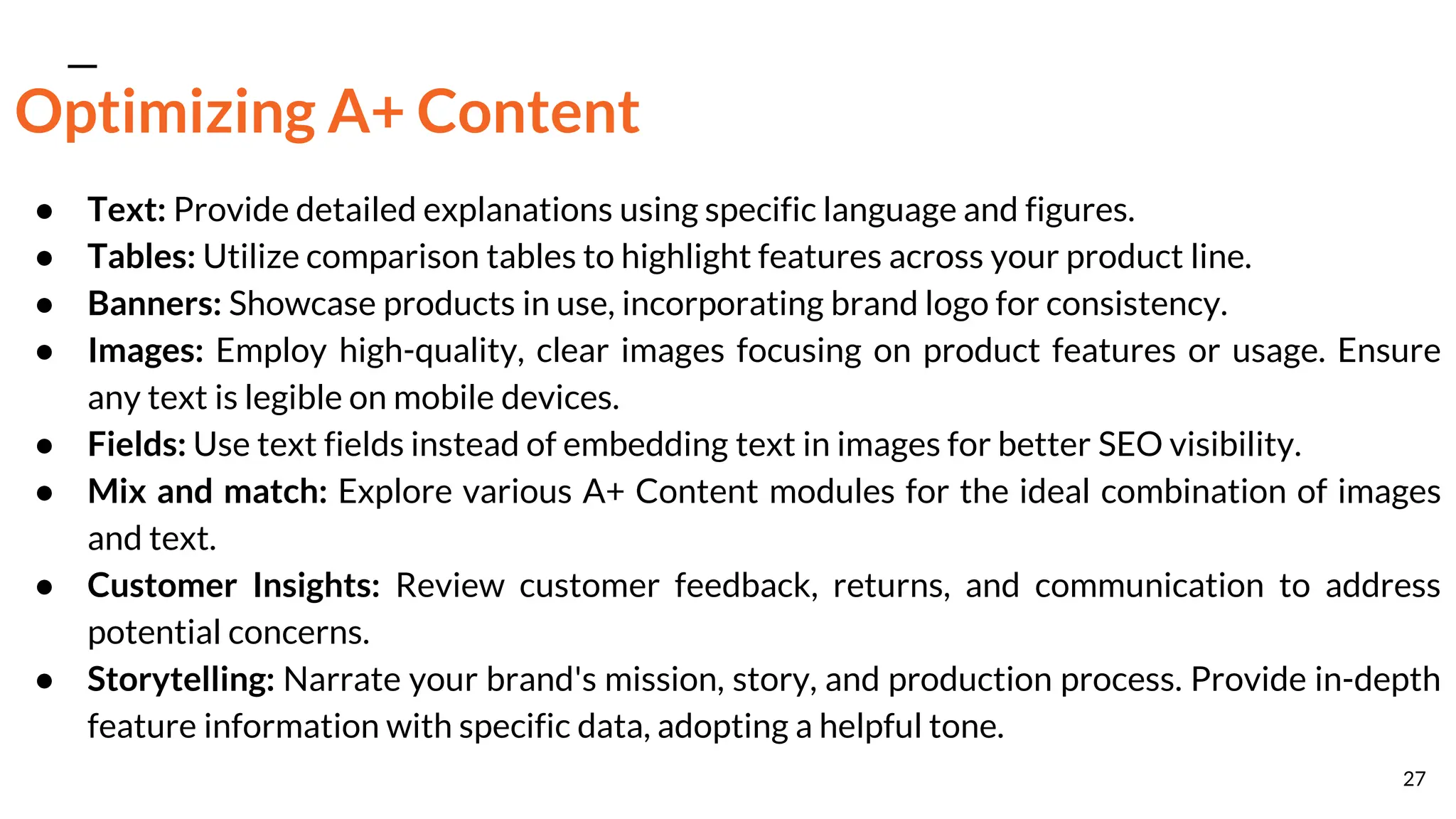 Optimizing A+ Content
● Text: Provide detailed explanations using specific language and figures.
● Tables: Utilize comparison tables to highlight features across your product line.
● Banners: Showcase products in use, incorporating brand logo for consistency.
● Images: Employ high-quality, clear images focusing on product features or usage. Ensure
any text is legible on mobile devices.
● Fields: Use text fields instead of embedding text in images for better SEO visibility.
● Mix and match: Explore various A+ Content modules for the ideal combination of images
and text.
● Customer Insights: Review customer feedback, returns, and communication to address
potential concerns.
● Storytelling: Narrate your brand's mission, story, and production process. Provide in-depth
feature information with specific data, adopting a helpful tone.
27
 