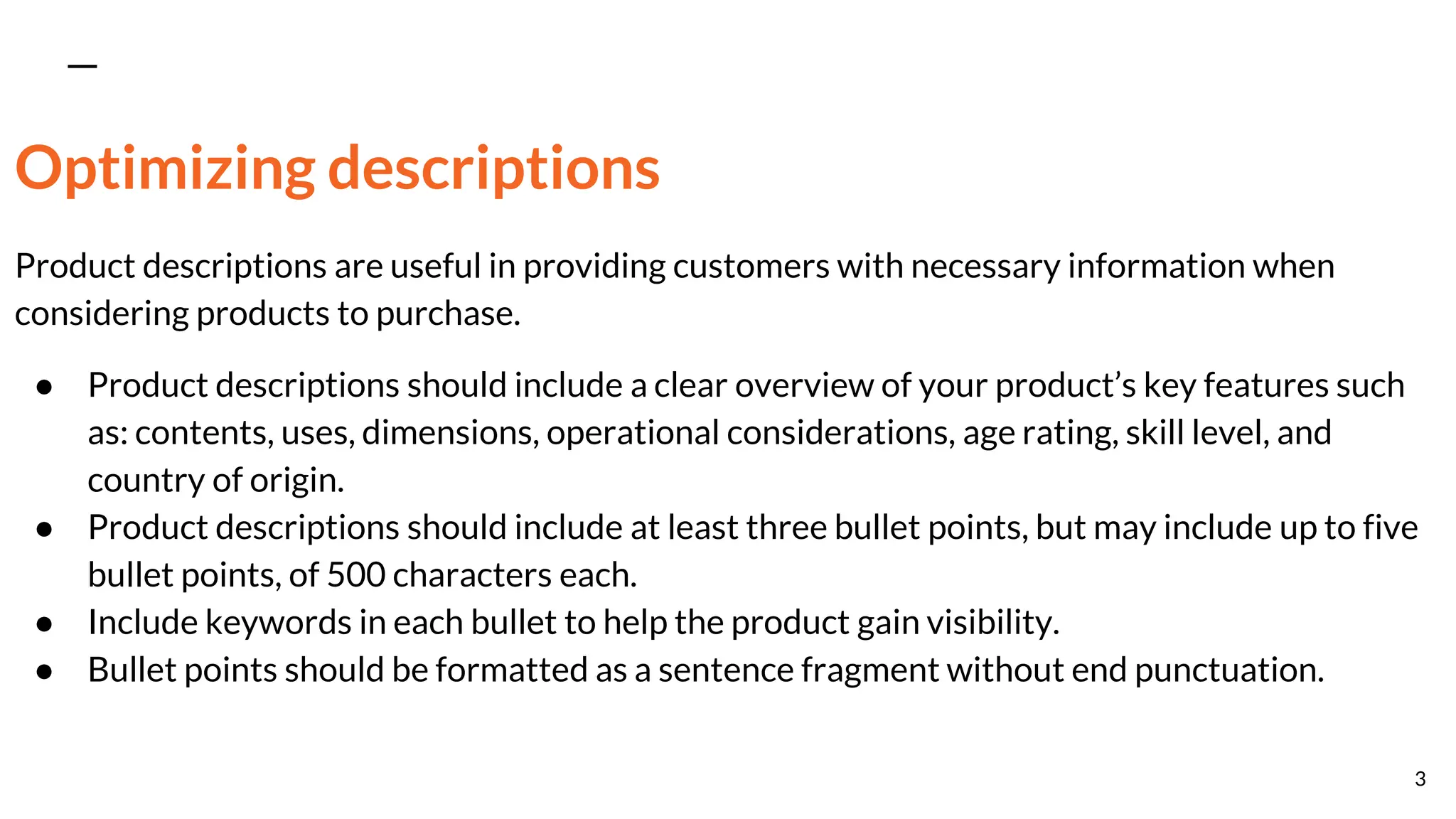 Optimizing descriptions
Product descriptions are useful in providing customers with necessary information when
considering products to purchase.
● Product descriptions should include a clear overview of your product’s key features such
as: contents, uses, dimensions, operational considerations, age rating, skill level, and
country of origin.
● Product descriptions should include at least three bullet points, but may include up to five
bullet points, of 500 characters each.
● Include keywords in each bullet to help the product gain visibility.
● Bullet points should be formatted as a sentence fragment without end punctuation.
3
 