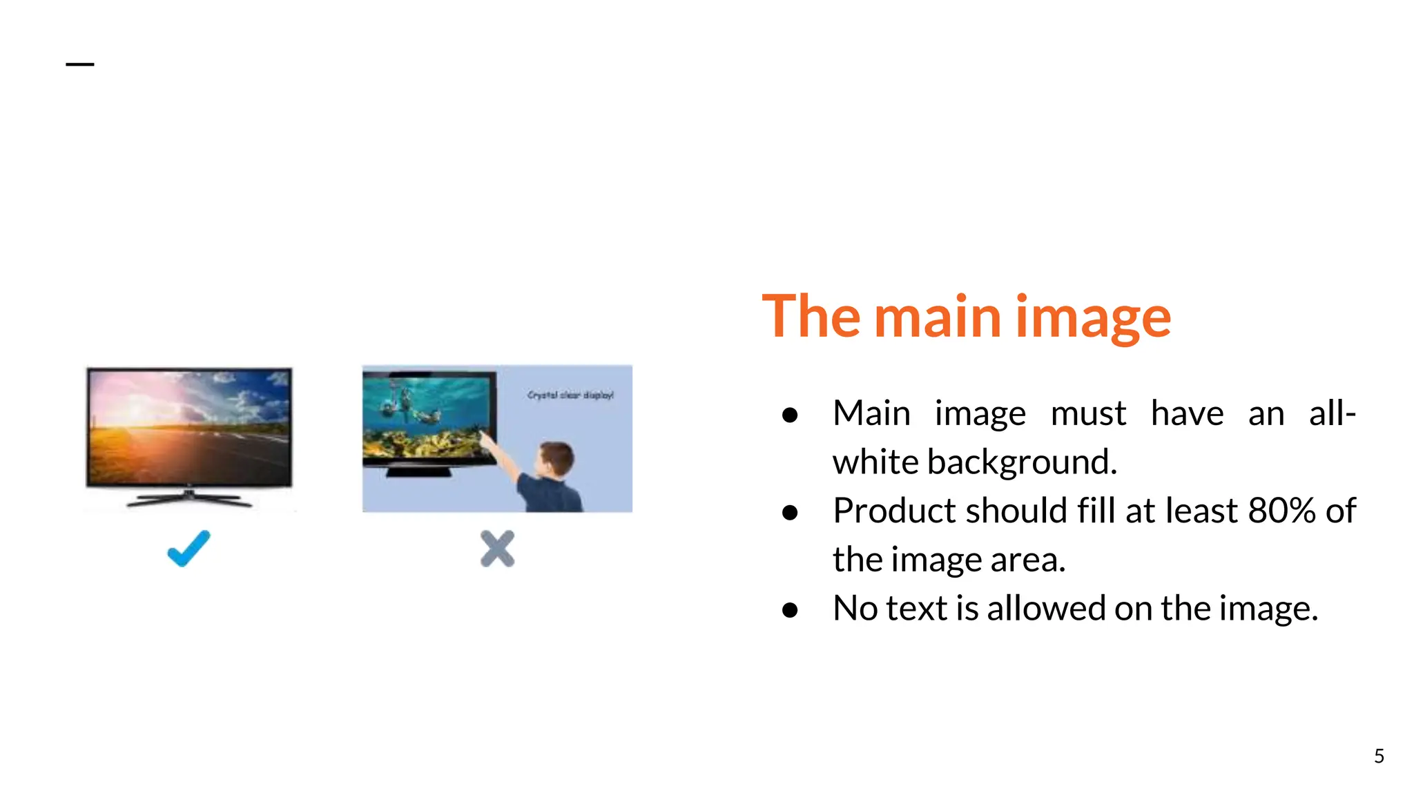 The main image
● Main image must have an all-
white background.
● Product should fill at least 80% of
the image area.
● No text is allowed on the image.
5
 