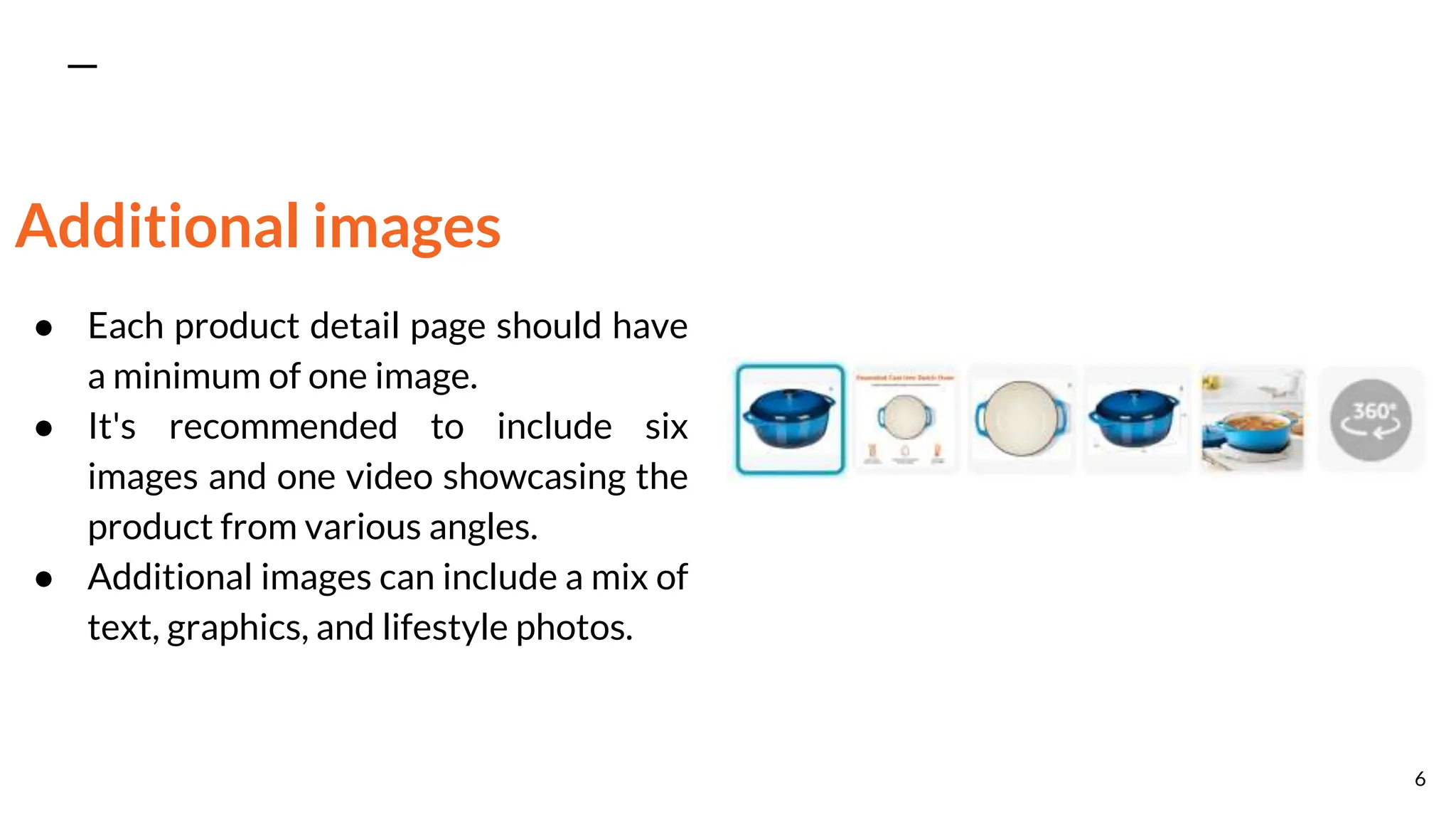 Additional images
● Each product detail page should have
a minimum of one image.
● It's recommended to include six
images and one video showcasing the
product from various angles.
● Additional images can include a mix of
text, graphics, and lifestyle photos.
6
 