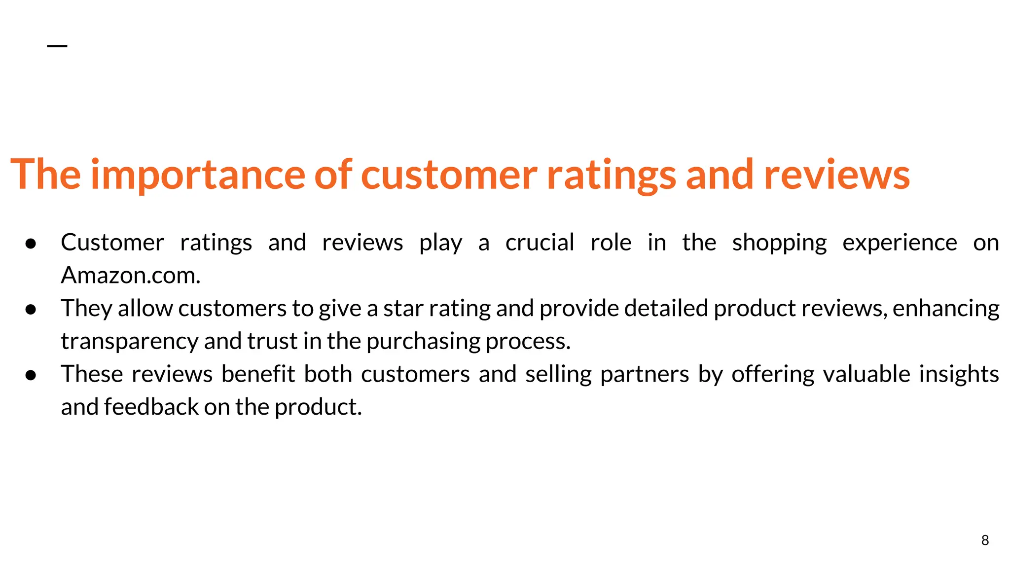 The importance of customer ratings and reviews
● Customer ratings and reviews play a crucial role in the shopping experience on
Amazon.com.
● They allow customers to give a star rating and provide detailed product reviews, enhancing
transparency and trust in the purchasing process.
● These reviews benefit both customers and selling partners by offering valuable insights
and feedback on the product.
8
 
