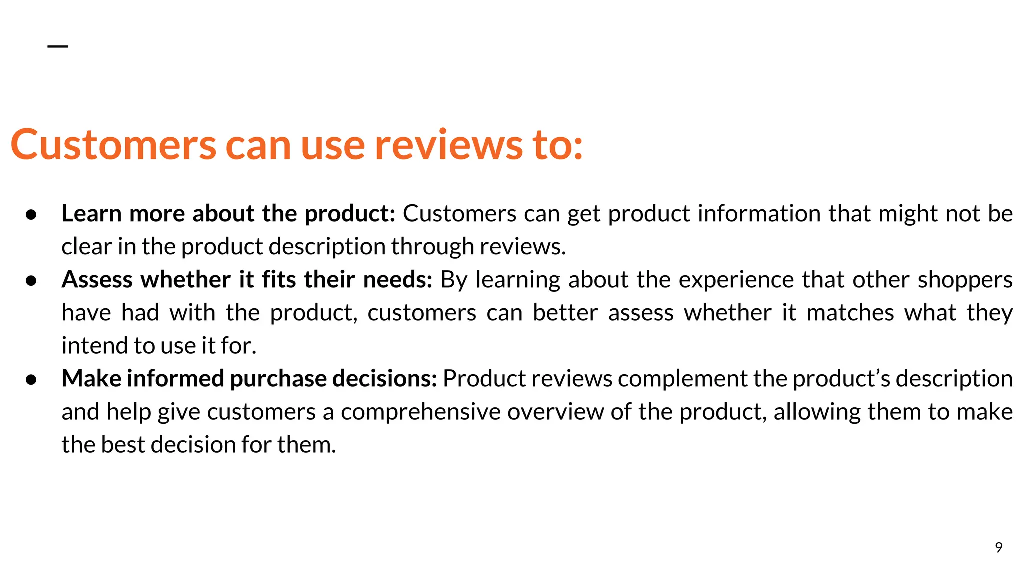 Customers can use reviews to:
● Learn more about the product: Customers can get product information that might not be
clear in the product description through reviews.
● Assess whether it fits their needs: By learning about the experience that other shoppers
have had with the product, customers can better assess whether it matches what they
intend to use it for.
● Make informed purchase decisions: Product reviews complement the product’s description
and help give customers a comprehensive overview of the product, allowing them to make
the best decision for them.
9
 
