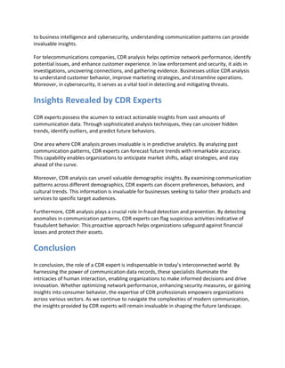 to business intelligence and cybersecurity, understanding communication patterns can provide
invaluable insights.
For telecommunications companies, CDR analysis helps optimize network performance, identify
potential issues, and enhance customer experience. In law enforcement and security, it aids in
investigations, uncovering connections, and gathering evidence. Businesses utilize CDR analysis
to understand customer behavior, improve marketing strategies, and streamline operations.
Moreover, in cybersecurity, it serves as a vital tool in detecting and mitigating threats.
Insights Revealed by CDR Experts
CDR experts possess the acumen to extract actionable insights from vast amounts of
communication data. Through sophisticated analysis techniques, they can uncover hidden
trends, identify outliers, and predict future behaviors.
One area where CDR analysis proves invaluable is in predictive analytics. By analyzing past
communication patterns, CDR experts can forecast future trends with remarkable accuracy.
This capability enables organizations to anticipate market shifts, adapt strategies, and stay
ahead of the curve.
Moreover, CDR analysis can unveil valuable demographic insights. By examining communication
patterns across different demographics, CDR experts can discern preferences, behaviors, and
cultural trends. This information is invaluable for businesses seeking to tailor their products and
services to specific target audiences.
Furthermore, CDR analysis plays a crucial role in fraud detection and prevention. By detecting
anomalies in communication patterns, CDR experts can flag suspicious activities indicative of
fraudulent behavior. This proactive approach helps organizations safeguard against financial
losses and protect their assets.
Conclusion
In conclusion, the role of a CDR expert is indispensable in today’s interconnected world. By
harnessing the power of communication data records, these specialists illuminate the
intricacies of human interaction, enabling organizations to make informed decisions and drive
innovation. Whether optimizing network performance, enhancing security measures, or gaining
insights into consumer behavior, the expertise of CDR professionals empowers organizations
across various sectors. As we continue to navigate the complexities of modern communication,
the insights provided by CDR experts will remain invaluable in shaping the future landscape.
 