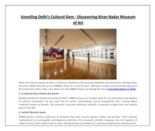 Unveiling Delhi's Cultural Gem - Discovering Kiran Nadar Museum
of Art
Delhi, the vibrant capital of India, is home to a plethora of fascinating landmarks and attractions. Among these,
the Kiran Nadar Museum of Art (KNMA) shines as a cultural gem, offering a unique and enriching experience
for locals and visitors alike. Let's delve into why KNMA stands out among the many interesting places in Delhi.
1. A Cultural Oasis Amidst the Bustle:
Nestled amidst the hustle and bustle of Delhi, KNMA serves as a tranquil oasis for art enthusiasts and seekers
of cultural enrichment. As you step into its serene surroundings, you're transported into a world where
creativity knows no bounds. The museum's peaceful ambiance provides a welcome escape from the frenetic
pace of city life.
2. Artistic Marvels Await:
KNMA boasts a diverse collection of artworks that span various genres, styles, and periods. From classical
masterpieces to avant-garde contemporary creations, the museum's exhibits showcase the rich tapestry of
Indian artistry. Each artwork tells a story, inviting visitors to embark on a journey of exploration and discovery.
 
