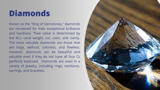 8
Diamonds
Known as the "King of Gemstones," diamonds
are renowned for their exceptional brilliance
and hardness. Their value is determined by
the 4Cs: carat weight, cut, color, and clarity.
The most valuable diamonds are those that
are large, well-cut, colorless, and flawless.
However, diamonds can be beautiful and
valuable even if they do not have all four Cs
perfectly balanced. Diamonds are used in a
variety of jewelry, including rings, necklaces,
earrings, and bracelets.
 
