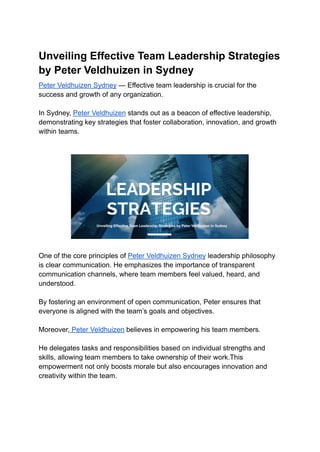 Unveiling Effective Team Leadership Strategies
by Peter Veldhuizen in Sydney
Peter Veldhuizen Sydney — Effective team leadership is crucial for the
success and growth of any organization.
In Sydney, Peter Veldhuizen stands out as a beacon of effective leadership,
demonstrating key strategies that foster collaboration, innovation, and growth
within teams.
One of the core principles of Peter Veldhuizen Sydney leadership philosophy
is clear communication. He emphasizes the importance of transparent
communication channels, where team members feel valued, heard, and
understood.
By fostering an environment of open communication, Peter ensures that
everyone is aligned with the team’s goals and objectives.
Moreover, Peter Veldhuizen believes in empowering his team members.
He delegates tasks and responsibilities based on individual strengths and
skills, allowing team members to take ownership of their work.This
empowerment not only boosts morale but also encourages innovation and
creativity within the team.
 