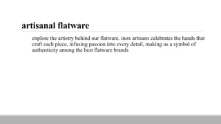 artisanal flatware
explore the artistry behind our flatware. inox artisans celebrates the hands that
craft each piece, infusing passion into every detail, making us a symbol of
authenticity among the best flatware brands
 