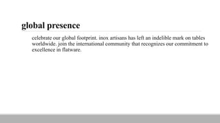 global presence
celebrate our global footprint. inox artisans has left an indelible mark on tables
worldwide. join the international community that recognizes our commitment to
excellence in flatware.
 