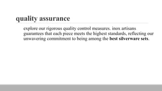 quality assurance
explore our rigorous quality control measures. inox artisans
guarantees that each piece meets the highest standards, reflecting our
unwavering commitment to being among the best silverware sets.
 