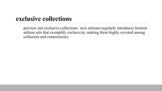 exclusive collections
preview our exclusive collections. inox artisans regularly introduces limited-
edition sets that exemplify exclusivity, making them highly coveted among
collectors and connoisseurs.
 