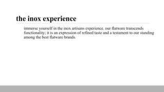 the inox experience
immerse yourself in the inox artisans experience. our flatware transcends
functionality; it is an expression of refined taste and a testament to our standing
among the best flatware brands.
 
