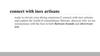 connect with inox artisans
ready to elevate your dining experience? connect with inox artisans
and explore the world of extraordinary flatware. discover why we are
synonymous with the best in both flatware brands and silverware
sets.
 