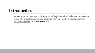 introduction
welcome to inox artisans – the epitome of sophistication in flatware. explore the
allure of our craftsmanship and discover why we stand out among the best
flatware brands and silverware sets.
 
