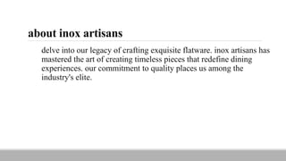 about inox artisans
delve into our legacy of crafting exquisite flatware. inox artisans has
mastered the art of creating timeless pieces that redefine dining
experiences. our commitment to quality places us among the
industry's elite.
 