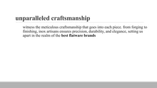 unparalleled craftsmanship
witness the meticulous craftsmanship that goes into each piece. from forging to
finishing, inox artisans ensures precision, durability, and elegance, setting us
apart in the realm of the best flatware brands
 