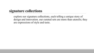signature collections
explore our signature collections, each telling a unique story of
design and innovation. our curated sets are more than utensils; they
are expressions of style and taste.
 