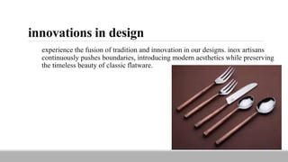 innovations in design
experience the fusion of tradition and innovation in our designs. inox artisans
continuously pushes boundaries, introducing modern aesthetics while preserving
the timeless beauty of classic flatware.
 