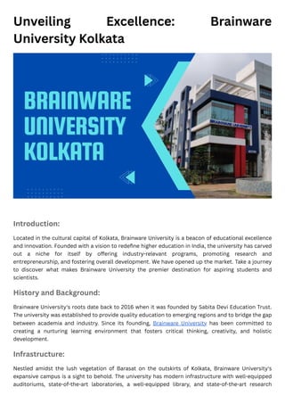 Unveiling Excellence: Brainware
University Kolkata
Introduction:
Located in the cultural capital of Kolkata, Brainware University is a beacon of educational excellence
and innovation. Founded with a vision to redefine higher education in India, the university has carved
out a niche for itself by offering industry-relevant programs, promoting research and
entrepreneurship, and fostering overall development. We have opened up the market. Take a journey
to discover what makes Brainware University the premier destination for aspiring students and
scientists.
History and Background:
Brainware University's roots date back to 2016 when it was founded by Sabita Devi Education Trust.
The university was established to provide quality education to emerging regions and to bridge the gap
between academia and industry. Since its founding, Brainware University has been committed to
creating a nurturing learning environment that fosters critical thinking, creativity, and holistic
development.
Infrastructure:
Nestled amidst the lush vegetation of Barasat on the outskirts of Kolkata, Brainware University's
expansive campus is a sight to behold. The university has modern infrastructure with well-equipped
auditoriums, state-of-the-art laboratories, a well-equipped library, and state-of-the-art research
 