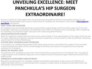 UNVEILING EXCELLENCE: MEET
PANCHKULA’S HIP SURGEON
EXTRAORDINAIRE!
Are you in search of a hip surgeon who not only possesses exceptional skills but also exudes compassion and
dedication toward patient care? Look no further than Dr. Sandeep, the shining star in the realm of hip surgeon in
panchkula and beyond.
EARLY YEARS AND EDUCATION
Dr. Sandeep’s journey towards becoming a renowned hip surgeon began with his humble origins and a thirst for
knowledge. Growing up in [Location], he exhibited a keen interest in medicine from a young age. After completing
his schooling, he pursued his higher education with unwavering determination.
SPECIALIZATION IN HIP SURGERY
While Dr. Sandeep’s medical expertise spans across various fields, it is his specialization in hip surgery that truly sets
him apart. With years of rigorous training and hands-on experience, he has honed his skills to perfection, becoming
a go-to expert for all hip-related issues.
CUTTING-EDGE TECHNIQUES AND TECHNOLOGY
In his practice, Dr. Sandeep stays abreast of the latest advancements in the field of hip surgery. From minimally
invasive procedures to state-of-the-art technology, he employs every tool at his disposal to ensure optimal
outcomes for his patients.
IMPACT ON PATIENTS’ LIVES
The hallmark of Dr. Sandeep’s practice lies in the transformative impact he has on his patients’ lives. Through his
surgical prowess and empathetic approach, he has helped countless individuals regain mobility and reclaim their
quality of life.
COMMUNITY INVOLVEMENT AND OUTREACH
Beyond his clinical practice, Dr. Sandeep is deeply committed to giving back to the community. Whether it’s
organizing health camps or conducting awareness programs, he goes above and beyond to promote health and
well-being in the community.
 