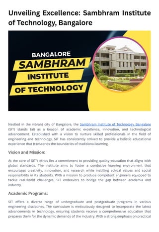Unveiling Excellence: Sambhram Institute
of Technology, Bangalore
Nestled in the vibrant city of Bangalore, the Sambhram Institute of Technology Bangalore
(SIT) stands tall as a beacon of academic excellence, innovation, and technological
advancement. Established with a vision to nurture skilled professionals in the field of
engineering and technology, SIT has consistently strived to provide a holistic educational
experience that transcends the boundaries of traditional learning.
Vision and Mission:
At the core of SIT's ethos lies a commitment to providing quality education that aligns with
global standards. The institute aims to foster a conducive learning environment that
encourages creativity, innovation, and research while instilling ethical values and social
responsibility in its students. With a mission to produce competent engineers equipped to
tackle real-world challenges, SIT endeavors to bridge the gap between academia and
industry.
Academic Programs:
SIT offers a diverse range of undergraduate and postgraduate programs in various
engineering disciplines. The curriculum is meticulously designed to incorporate the latest
advancements in technology, ensuring students receive a comprehensive education that
prepares them for the dynamic demands of the industry. With a strong emphasis on practical
 