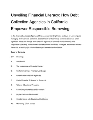 Unveiling Financial Literacy: How Debt
Collection Agencies in California
Empower Responsible Borrowing
In the dynamic landscape of personal finance, understanding the ins and outs of borrowing and
managing debt is crucial. California, a state known for its diversity and innovation, has taken
significant measures through debt collection agencies to promote financial literacy and
responsible borrowing. In this article, we'll explore the initiatives, strategies, and impact of these
measures, shedding light on the role of agencies like Cedar Financial.
Table of Contents
Sr# Headings
1. Introduction
2. The Importance of Financial Literacy
3. California's Unique Financial Landscape
4. Role of Debt Collection Agencies
5. Cedar Financial: A Beacon of Guidance
6. Tailored Educational Programs
7. Community Workshops and Seminars
8. Digital Platforms for Outreach
9. Collaborations with Educational Institutions
10. Monitoring Credit Scores
 