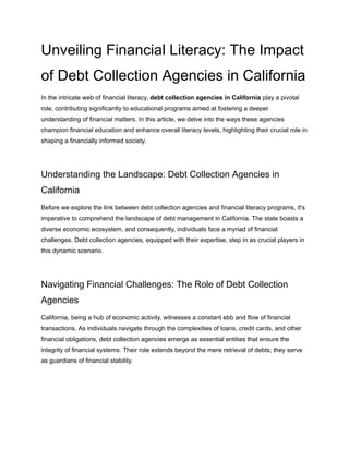 Unveiling Financial Literacy: The Impact
of Debt Collection Agencies in California
In the intricate web of financial literacy, debt collection agencies in California play a pivotal
role, contributing significantly to educational programs aimed at fostering a deeper
understanding of financial matters. In this article, we delve into the ways these agencies
champion financial education and enhance overall literacy levels, highlighting their crucial role in
shaping a financially informed society.
Understanding the Landscape: Debt Collection Agencies in
California
Before we explore the link between debt collection agencies and financial literacy programs, it's
imperative to comprehend the landscape of debt management in California. The state boasts a
diverse economic ecosystem, and consequently, individuals face a myriad of financial
challenges. Debt collection agencies, equipped with their expertise, step in as crucial players in
this dynamic scenario.
Navigating Financial Challenges: The Role of Debt Collection
Agencies
California, being a hub of economic activity, witnesses a constant ebb and flow of financial
transactions. As individuals navigate through the complexities of loans, credit cards, and other
financial obligations, debt collection agencies emerge as essential entities that ensure the
integrity of financial systems. Their role extends beyond the mere retrieval of debts; they serve
as guardians of financial stability.
 