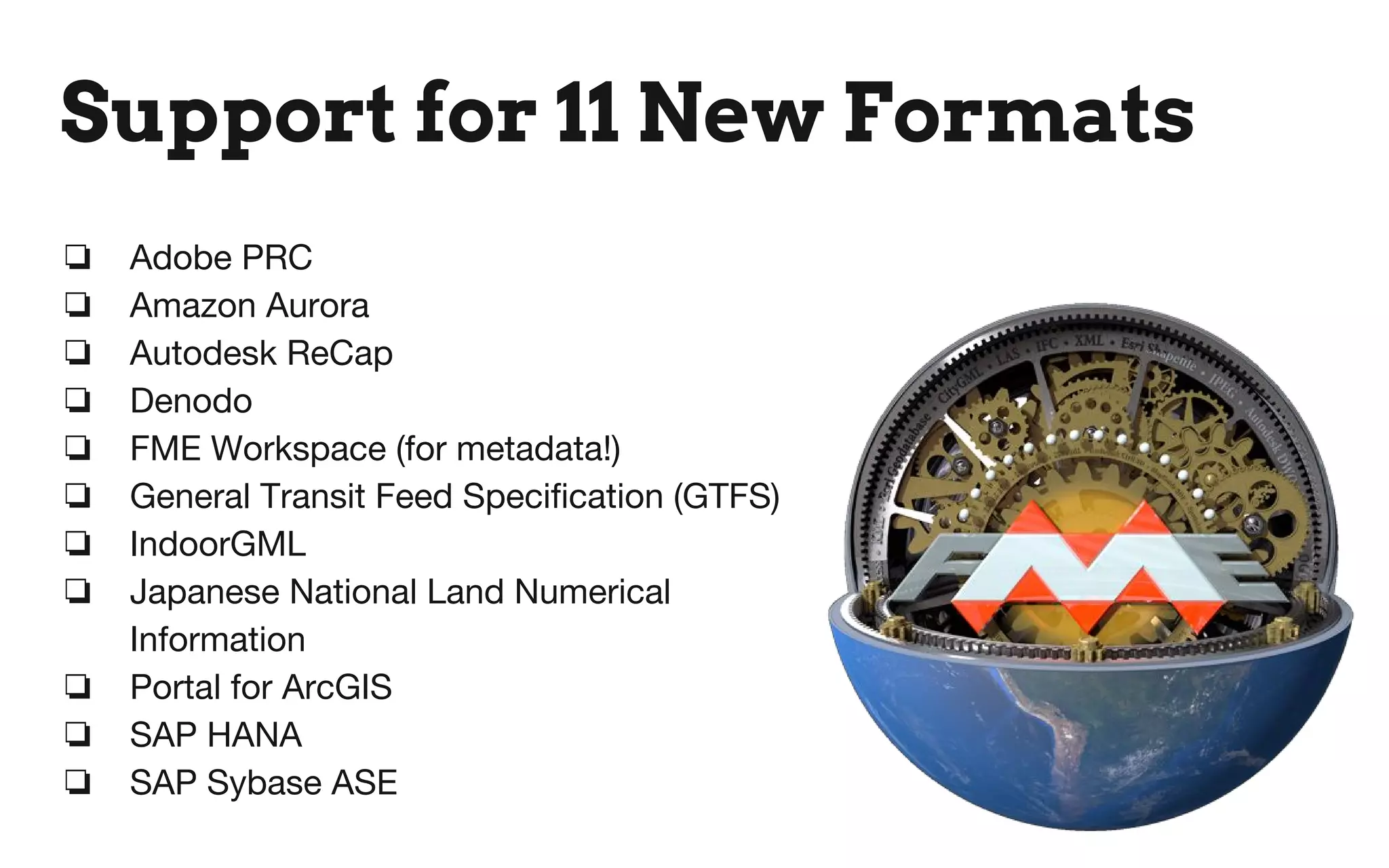 Support for 11 New Formats
❏ Adobe PRC
❏ Amazon Aurora
❏ Autodesk ReCap
❏ Denodo
❏ FME Workspace (for metadata!)
❏ General Transit Feed Specification (GTFS)
❏ IndoorGML
❏ Japanese National Land Numerical
Information
❏ Portal for ArcGIS
❏ SAP HANA
❏ SAP Sybase ASE
 