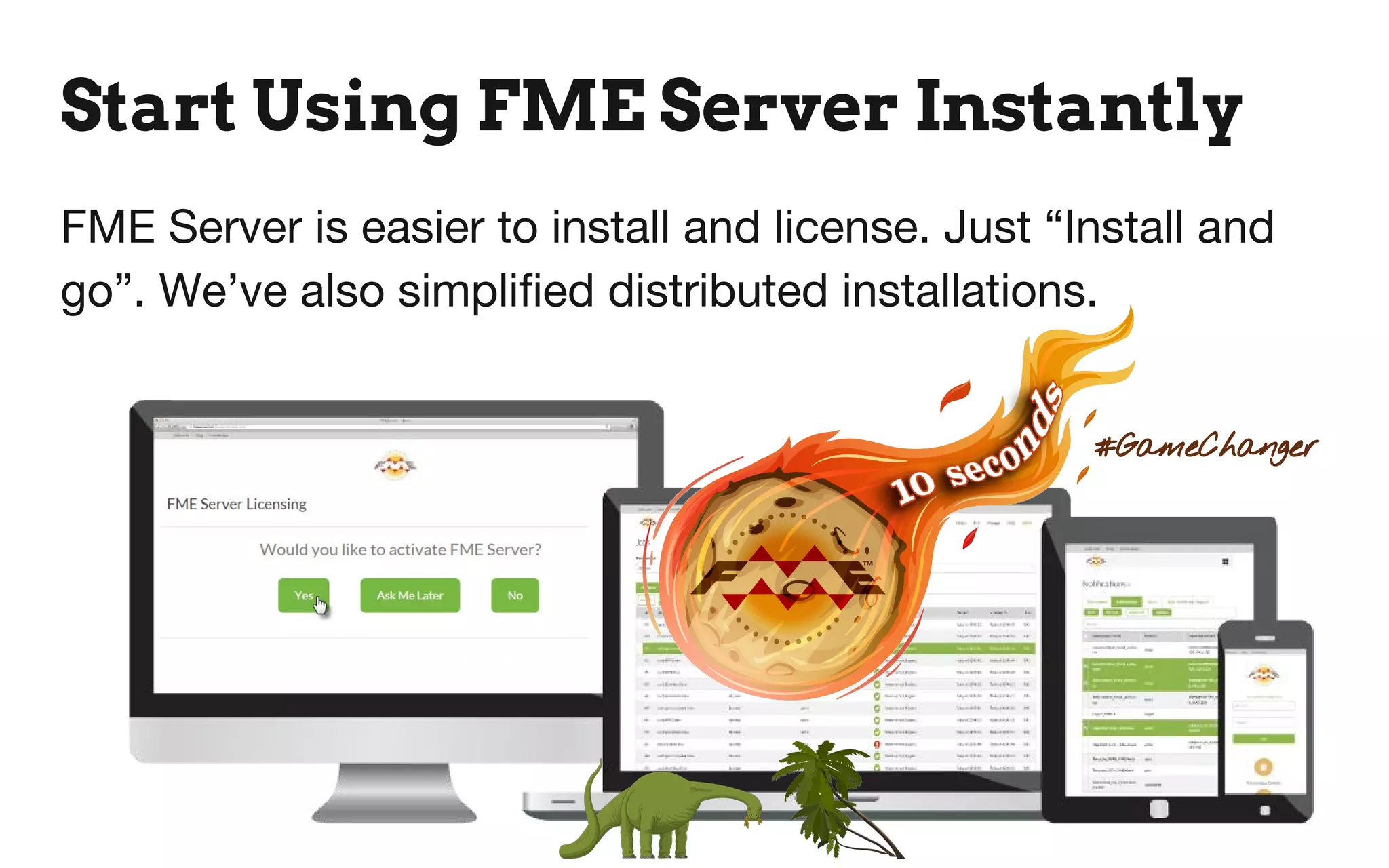Start Using FME Server Instantly
FME Server is easier to install and license. Just “Install and
go”. We’ve also simplified distributed installations.
#GameChanger
 