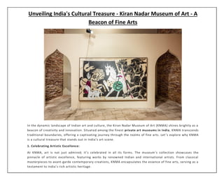Unveiling India's Cultural Treasure - Kiran Nadar Museum of Art - A
Beacon of Fine Arts
In the dynamic landscape of Indian art and culture, the Kiran Nadar Museum of Art (KNMA) shines brightly as a
beacon of creativity and innovation. Situated among the finest private art museums in India, KNMA transcends
traditional boundaries, offering a captivating journey through the realms of fine arts. Let ’s explore why KNMA
is a cultural treasure that stands out in India’s art scene.
1. Celebrating Artistic Excellence:
At KNMA, art is not just admired; it’s celebrated in all its forms. The museum’s collection showcases the
pinnacle of artistic excellence, featuring works by renowned Indian and international artists. From classical
masterpieces to avant-garde contemporary creations, KNMA encapsulates the essence of fine arts, serving as a
testament to India’s rich artistic heritage.
 