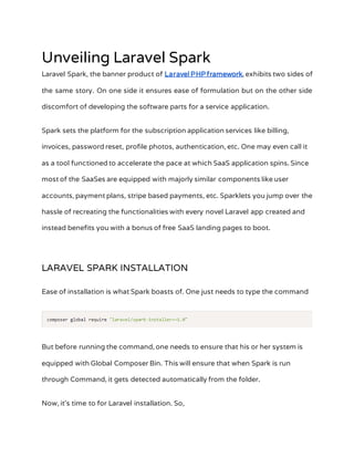 Unveiling Laravel Spark
Laravel Spark, the banner product of Laravel PHPframework, exhibits two sides of
the same story. On one side it ensures ease of formulation but on the other side
discomfort of developing the software parts for a service application.
Spark sets the platform for the subscription application services like billing,
invoices, password reset, profile photos, authentication, etc. One may even call it
as a tool functioned to accelerate the pace at which SaaS application spins. Since
most of the SaaSes are equipped with majorly similar components like user
accounts, payment plans, stripe based payments, etc. Sparklets you jump over the
hassle of recreating the functionalities with every novel Laravel app created and
instead benefits you with a bonus of free SaaS landing pages to boot.
LARAVEL SPARK INSTALLATION
Ease of installation is what Spark boasts of. One just needs to type the command
But before running the command, one needs to ensure that his or her system is
equipped with Global Composer Bin. This will ensure that when Spark is run
through Command, it gets detected automatically from the folder.
Now, it’s time to for Laravel installation. So,
 