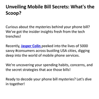 Curious about the mysteries behind your phone bill?
We've got the insider insights fresh from the tech
trenches!
Recently, Jasper Colin peeked into the lives of 5000
savvy #consumers across bustling USA cities, digging
deep into the world of mobile phone services.
We're uncovering your spending habits, concerns, and
the secret strategies that ace those bills!
Ready to decode your phone bill mysteries? Let's dive
in together!
Unveiling Mobile Bill Secrets: What's the
Scoop?
 
