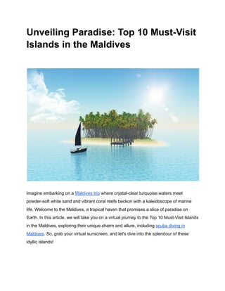 Unveiling Paradise: Top 10 Must-Visit
Islands in the Maldives
Imagine embarking on a Maldives trip where crystal-clear turquoise waters meet
powder-soft white sand and vibrant coral reefs beckon with a kaleidoscope of marine
life. Welcome to the Maldives, a tropical haven that promises a slice of paradise on
Earth. In this article, we will take you on a virtual journey to the Top 10 Must-Visit Islands
in the Maldives, exploring their unique charm and allure, including scuba diving in
Maldives. So, grab your virtual sunscreen, and let's dive into the splendour of these
idyllic islands!
 
