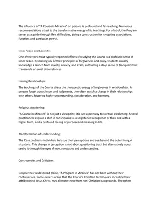 The influence of "A Course in Miracles" on persons is profound and far-reaching. Numerous
recommendations attest to the transformative energy of its teachings. For a lot of, the Program
serves as a guide through life's difficulties, giving a construction for navigating associations,
function, and particular growth.
Inner Peace and Serenity:
One of the very most typically reported effects of studying the Course is a profound sense of
inner peace. By making use of their principles of forgiveness and enjoy, students usually
knowledge a launch from anxiety, anxiety, and strain, cultivating a deep sense of tranquility that
transcends external circumstances.
Healing Relationships:
The teachings of the Course stress the therapeutic energy of forgiveness in relationships. As
persons forget about issues and judgments, they often watch a change in their relationships
with others, fostering higher understanding, consideration, and harmony.
Religious Awakening:
"A Course in Miracles" is not just a viewpoint; it is just a pathway to spiritual awakening. Several
practitioners explain a shift in consciousness, a heightened recognition of their link with a
higher truth, and a profound feeling of purpose and meaning in life.
Transformation of Understanding:
The Class problems individuals to issue their perceptions and see beyond the outer lining of
situations. This change in perception is not about questioning truth but alternatively about
seeing it through the eyes of love, sympathy, and understanding.
Controversies and Criticisms:
Despite their widespread praise, "A Program in Miracles" has not been without their
controversies. Some experts argue that the Course's Christian terminology, including their
attribution to Jesus Christ, may alienate these from non-Christian backgrounds. The others
 