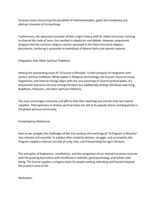 increase issues concerning the possibility of misinterpretation, given the complexity and
abstract character of its teachings.
Furthermore, the abnormal character of their origin history, with Dr. Helen Schucman claiming
to channel the style of Jesus, has resulted in skepticism and debate. However, proponents
disagree that the common religious axioms conveyed in the Class transcend religious
boundaries, rendering it accessible to individuals of diverse faiths and opinion systems.
Integration with Other Spiritual Traditions:
Among the outstanding areas of "A Course in Miracles" is their prospect of integration with
various spiritual traditions. While seated in Religious terminology, the Course's focus on enjoy,
forgiveness, and internal change aligns with the core teachings of several spiritual paths. It's
discovered resonance not only among Christians but additionally among individuals exercising
Buddhism, Hinduism, and other spiritual traditions.
The Class encourages inclusivity and affirms that their teachings are not the only real road to
salvation. That openness to diverse spiritual views has led to its popular charm and popularity in
the global spiritual community.
Contemporary Relevance:
Even as we navigate the challenges of the 21st century, the teachings of "A Program in Miracles"
stay relevant and essential. In a global often noted by division, struggle, and uncertainty, the
Program supplies a eternal concept of unity, love, and transcending the ego's illusions.
The principles of forgiveness, mindfulness, and the recognition of our shared humanity resonate
with the growing fascination with mindfulness methods, good psychology, and holistic well-
being. The Course supplies a religious basis for people seeking indicating and function beyond
the product areas of life.
Realization:
 